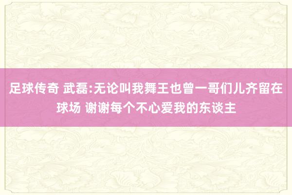 足球传奇 武磊:无论叫我舞王也曾一哥们儿齐留在球场 谢谢每个不心爱我的东谈主