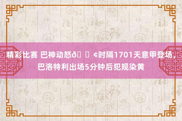 精彩比赛 巴神动怒💢时隔1701天意甲登场，巴洛特利出场5分钟后犯规染黄