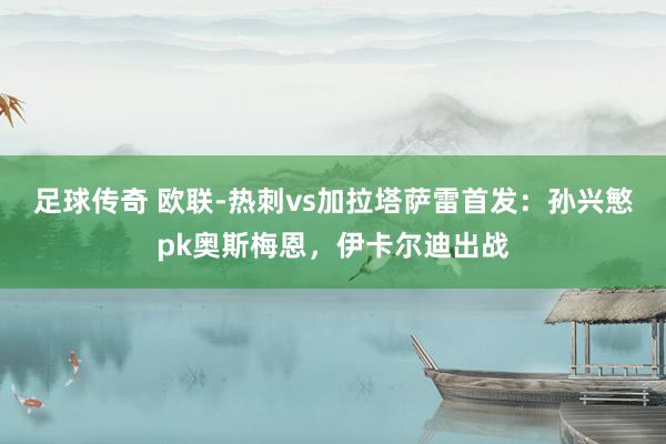 足球传奇 欧联-热刺vs加拉塔萨雷首发：孙兴慜pk奥斯梅恩，伊卡尔迪出战