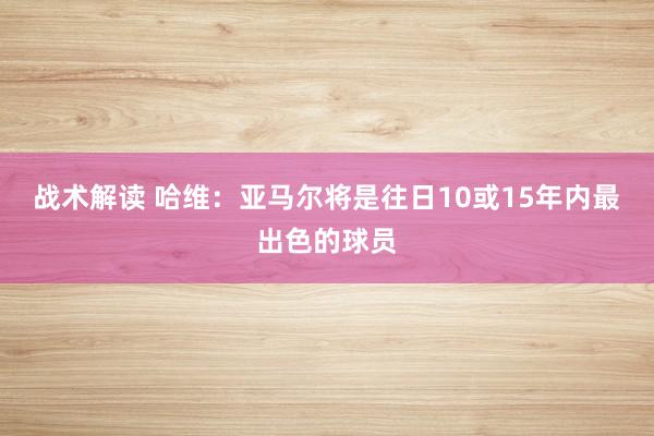 战术解读 哈维：亚马尔将是往日10或15年内最出色的球员