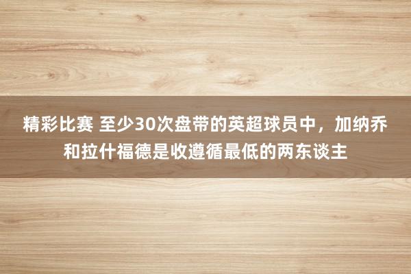 精彩比赛 至少30次盘带的英超球员中，加纳乔和拉什福德是收遵循最低的两东谈主