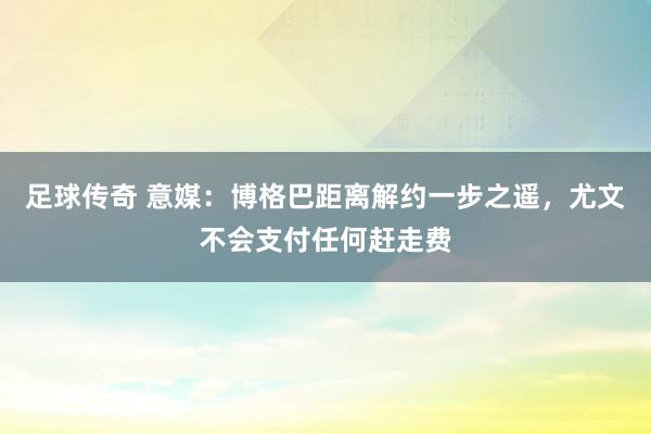 足球传奇 意媒：博格巴距离解约一步之遥，尤文不会支付任何赶走费