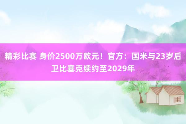 精彩比赛 身价2500万欧元！官方：国米与23岁后卫比塞克续约至2029年