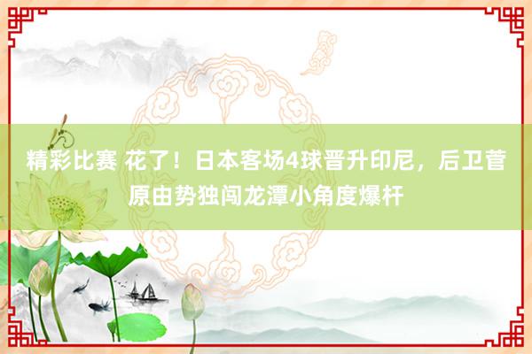 精彩比赛 花了！日本客场4球晋升印尼，后卫菅原由势独闯龙潭小角度爆杆